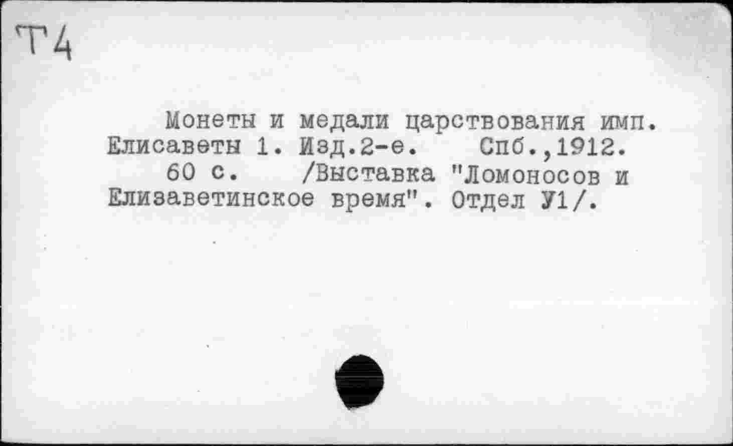 ﻿Монеты и медали царствования имп. Елисаветы 1. Изд.2-е.	Спб.,1912.
60 с. /Выставка "Ломоносов и Елизаветинское время". Отдел У1/.